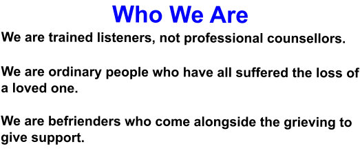 Who We Are We are trained listeners, not professional counsellors.  We are ordinary people who have all suffered the loss of a loved one.  We are befrienders who come alongside the grieving to give support.